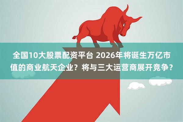 全国10大股票配资平台 2026年将诞生万亿市值的商业航天企业？将与三大运营商展开竞争？