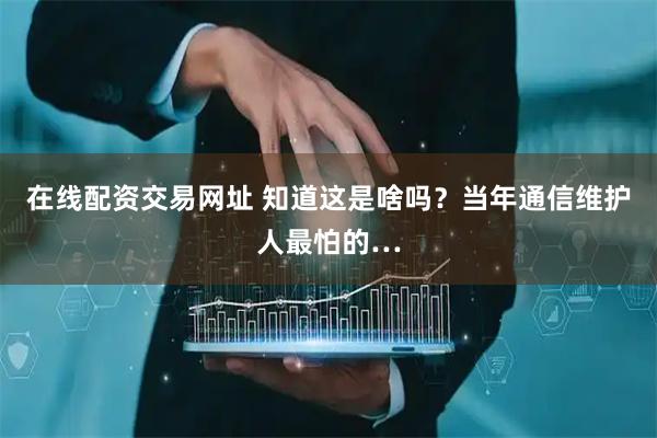 在线配资交易网址 知道这是啥吗？当年通信维护人最怕的…