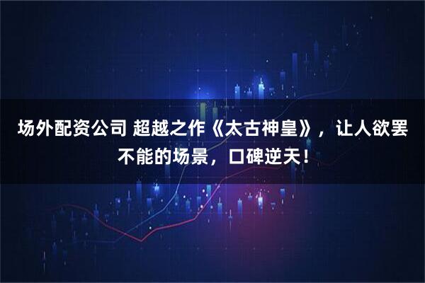 场外配资公司 超越之作《太古神皇》，让人欲罢不能的场景，口碑逆天！