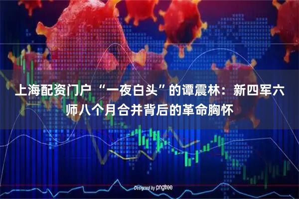 上海配资门户 “一夜白头”的谭震林：新四军六师八个月合并背后的革命胸怀