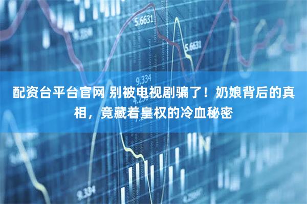 配资台平台官网 别被电视剧骗了！奶娘背后的真相，竟藏着皇权的冷血秘密