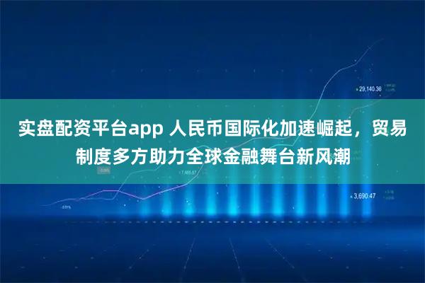 实盘配资平台app 人民币国际化加速崛起，贸易制度多方助力全球金融舞台新风潮