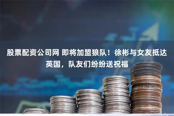 股票配资公司网 即将加盟狼队！徐彬与女友抵达英国，队友们纷纷送祝福