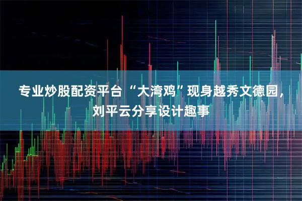 专业炒股配资平台 “大湾鸡”现身越秀文德园，刘平云分享设计趣事