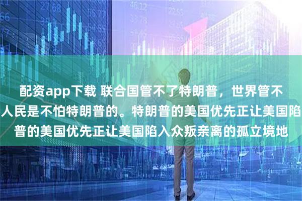 配资app下载 联合国管不了特朗普，世界管不了特朗普，但是：美国人民是不怕特朗普的。特朗普的美国优先正让美国陷入众叛亲离的孤立境地