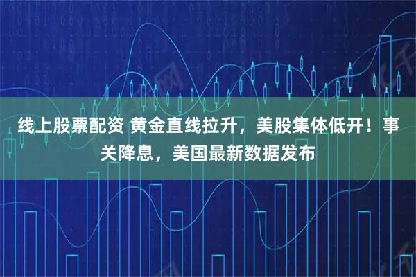 线上股票配资 黄金直线拉升，美股集体低开！事关降息，美国最新数据发布