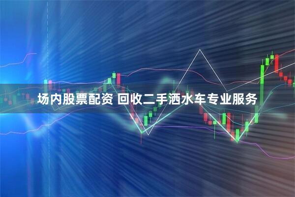 场内股票配资 回收二手洒水车专业服务