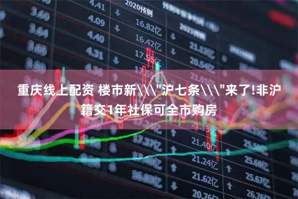 重庆线上配资 楼市新\＂沪七条\＂来了!非沪籍交1年社保可全市购房