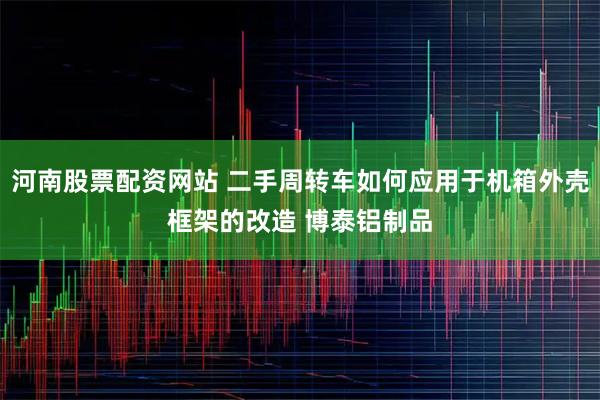 河南股票配资网站 二手周转车如何应用于机箱外壳框架的改造 博泰铝制品