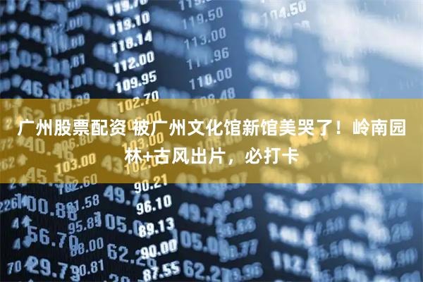 广州股票配资 被广州文化馆新馆美哭了！岭南园林+古风出片，必打卡