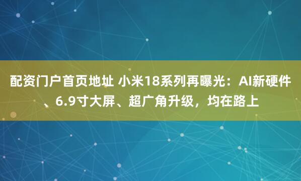 配资门户首页地址 小米18系列再曝光：AI新硬件、6.9寸大屏、超广角升级，均在路上