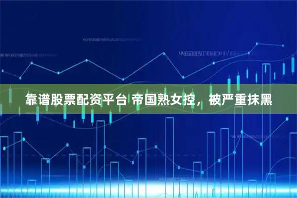 靠谱股票配资平台 帝国熟女控，被严重抹黑