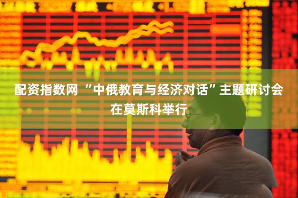 配资指数网 “中俄教育与经济对话”主题研讨会在莫斯科举行
