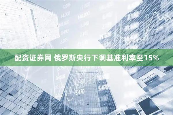 配资证券网 俄罗斯央行下调基准利率至15%