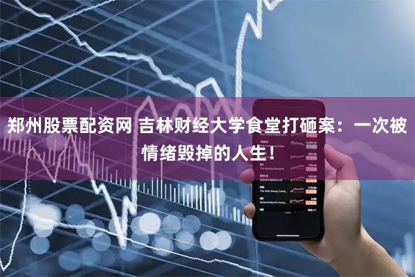 郑州股票配资网 吉林财经大学食堂打砸案：一次被情绪毁掉的人生！
